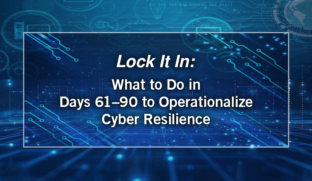 Lock It In – What to Do in Days 61–90 to Operationalize Cyber Resilience